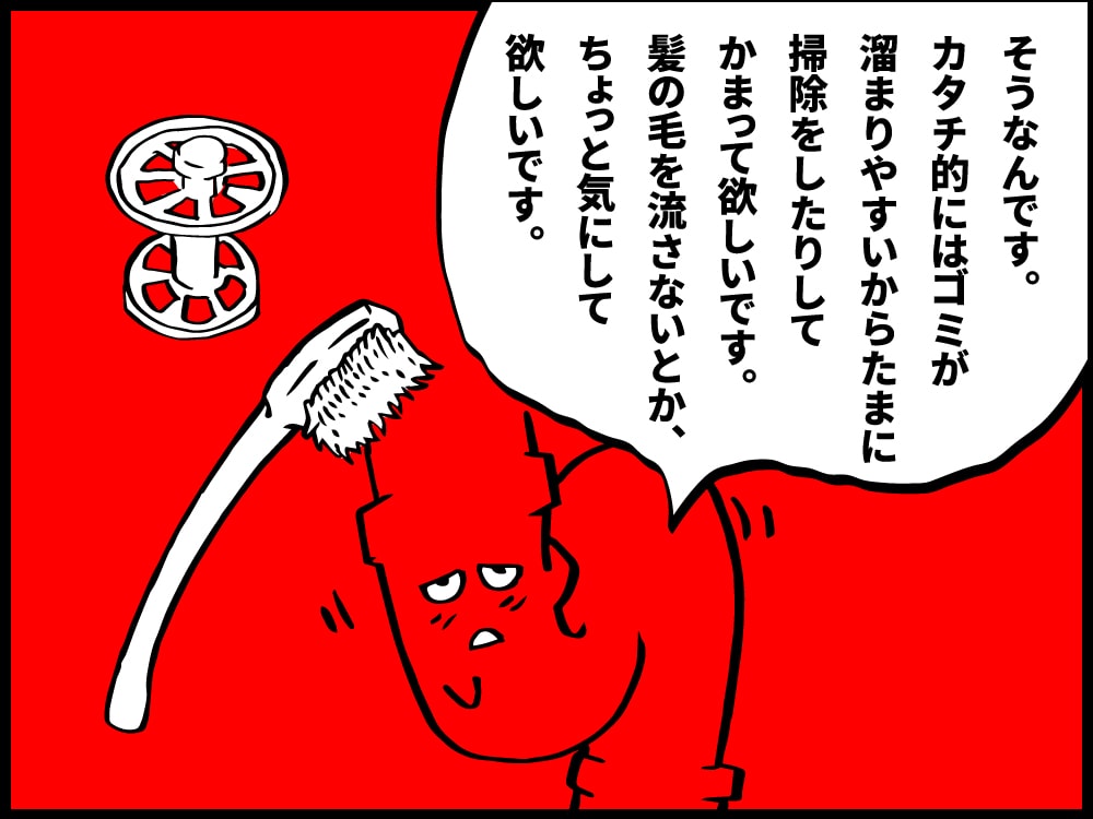 ゴミが溜まりやすい形だから、たまには掃除をしたり、そもそも髪の毛を流さないようにするとか気にして欲しいです。