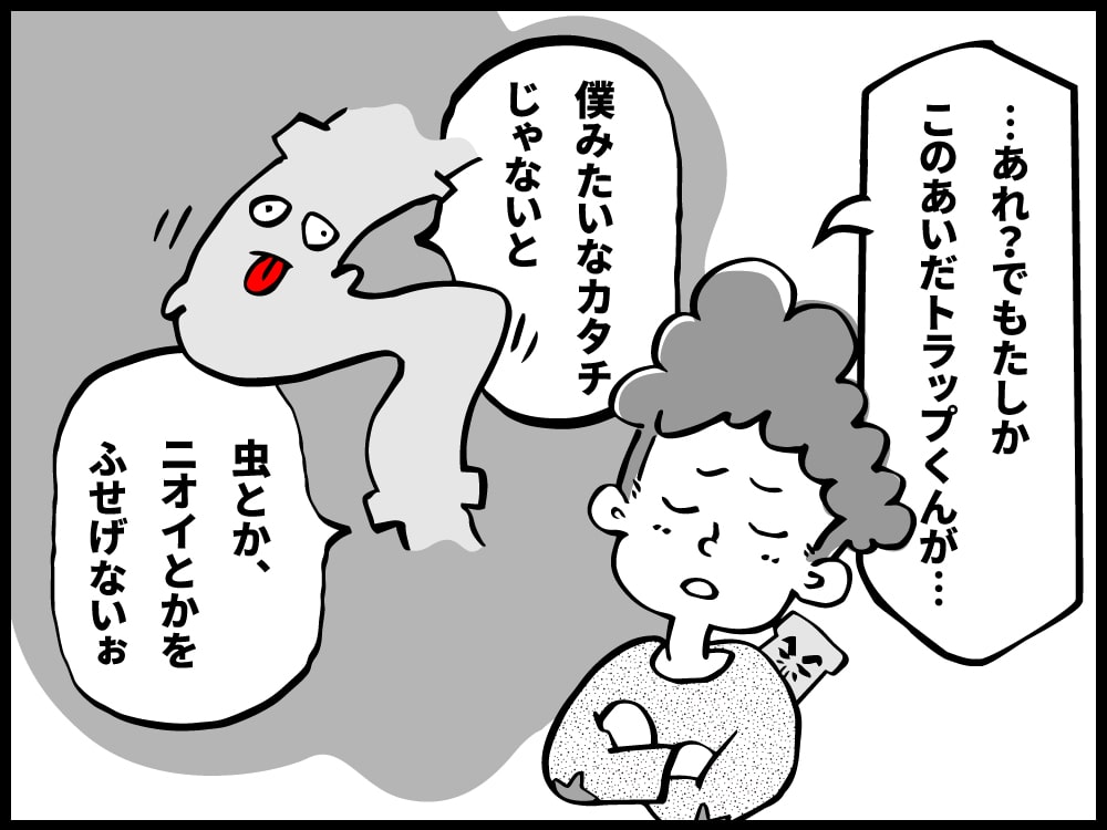 でもトラップくんは、僕みたいにクネった形じゃないと虫とか臭いを防げないと言っていたのに…