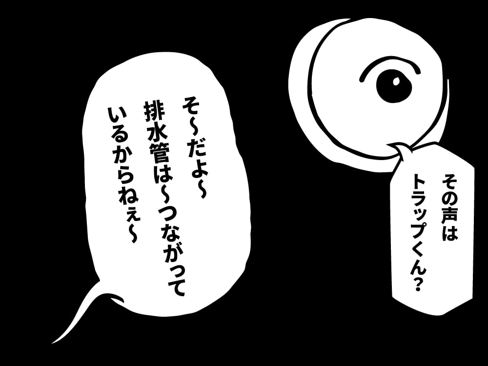 その声はトラップくん？そーだよー。排水管は繋がっているからね。