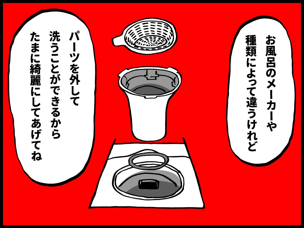 お風呂のメーカーや種類によって違うけど、パーツを外して洗うことができるからたまに綺麗にしてあげてね